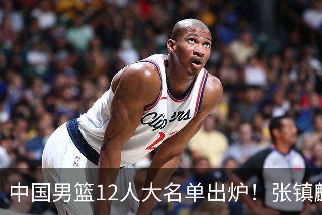 中国男篮12人大名单出炉！张镇麟落选，他输给了崔永熙